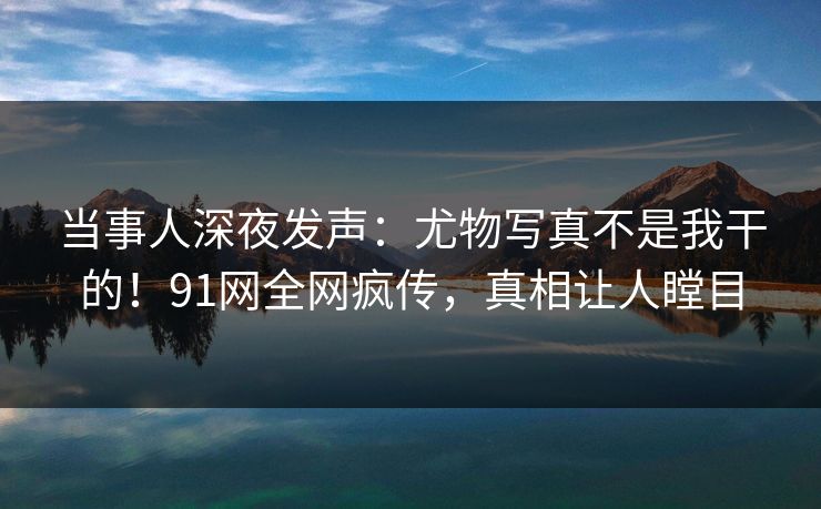 当事人深夜发声:尤物写真不是我干的!91网全网疯传,真相让人瞠目