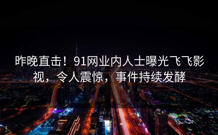 昨晚直击!91网业内人士曝光飞飞影视,令人震惊,事件持续发酵