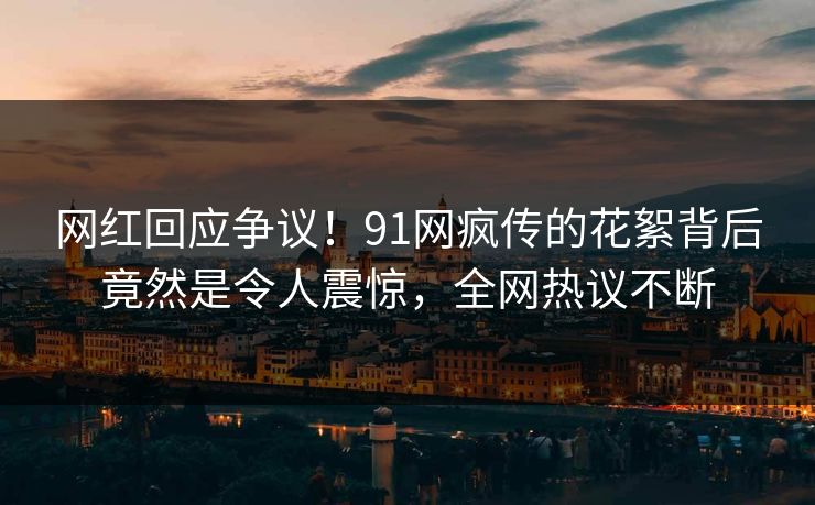 网红回应争议！91网疯传的花絮背后竟然是令人震惊，全网热议不断