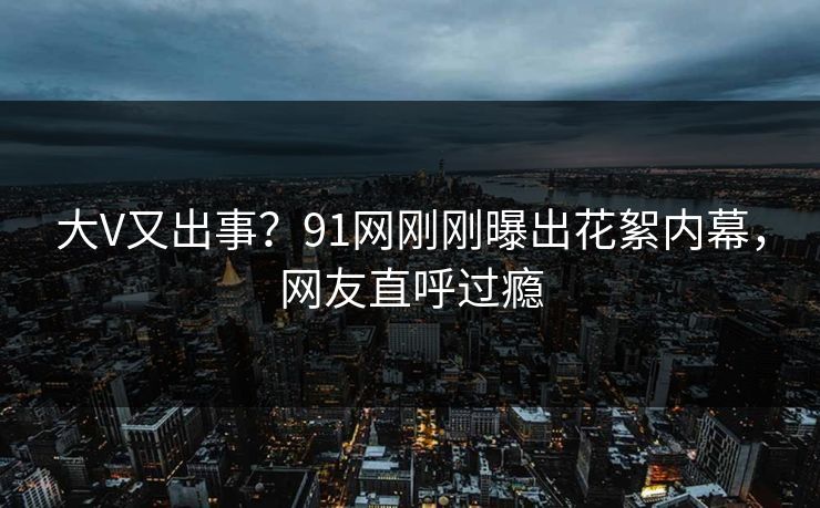 大V又出事?91网刚刚曝出花絮内幕,网友直呼过瘾