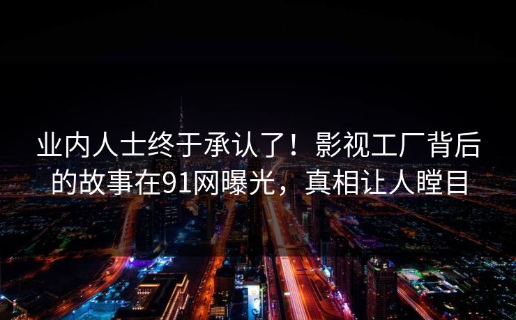 业内人士终于承认了!影视工厂背后的故事在91网曝光,真相让人瞠目