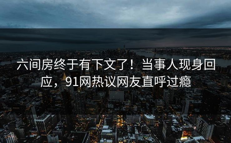 六间房终于有下文了!当事人现身回应,91网热议网友直呼过瘾