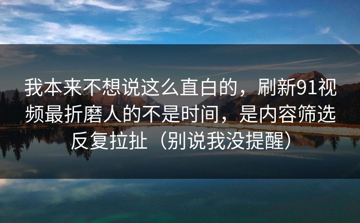 我本来不想说这么直白的，刷新91视频最折磨人的不是时间，是内容筛选反复拉扯（别说我没提醒）
