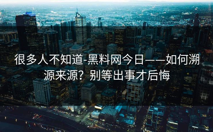很多人不知道-黑料网今日——如何溯源来源？别等出事才后悔