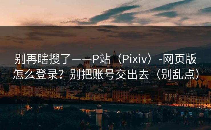 别再瞎搜了——P站（Pixiv）-网页版怎么登录？别把账号交出去（别乱点）