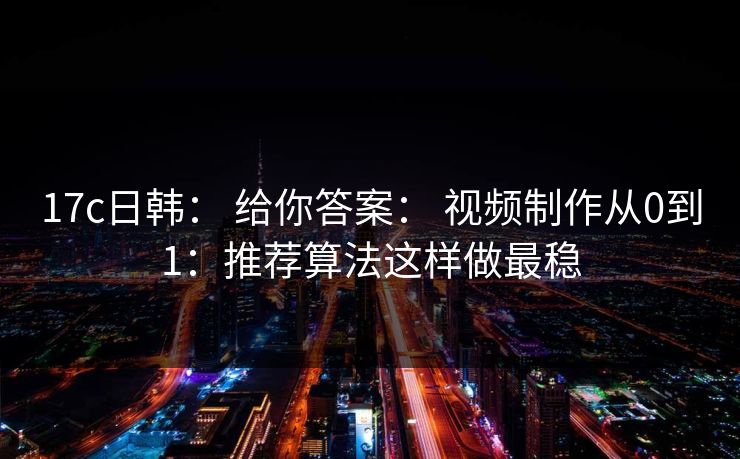 17c日韩： 给你答案： 视频制作从0到1：推荐算法这样做最稳