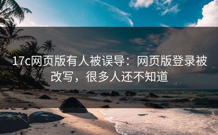 17c网页版有人被误导：网页版登录被改写，很多人还不知道