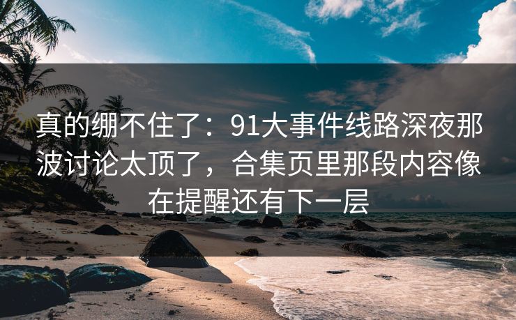 真的绷不住了：91大事件线路深夜那波讨论太顶了，合集页里那段内容像在提醒还有下一层