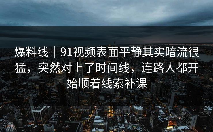 爆料线｜91视频表面平静其实暗流很猛，突然对上了时间线，连路人都开始顺着线索补课
