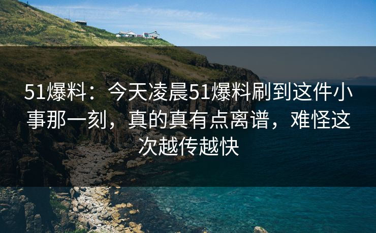 51爆料：今天凌晨51爆料刷到这件小事那一刻，真的真有点离谱，难怪这次越传越快