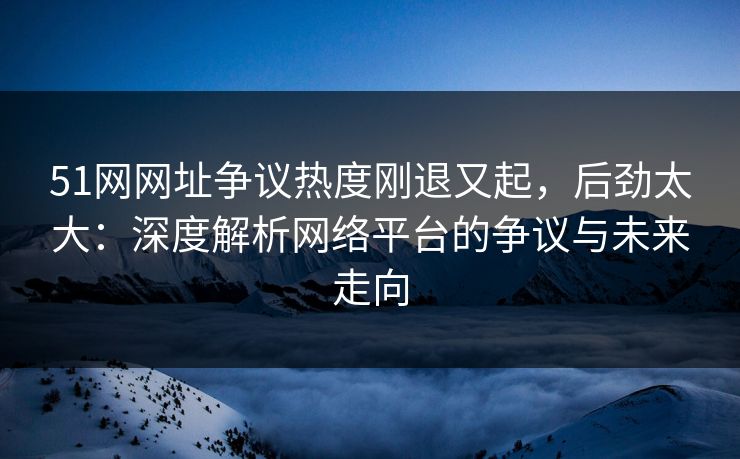51网网址争议热度刚退又起，后劲太大：深度解析网络平台的争议与未来走向