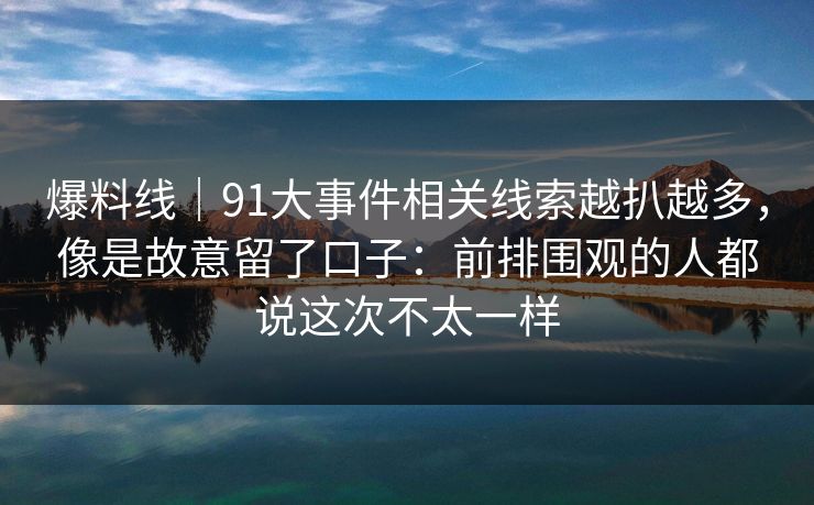 爆料线｜91大事件相关线索越扒越多，像是故意留了口子：前排围观的人都说这次不太一样