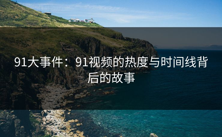 91大事件：91视频的热度与时间线背后的故事